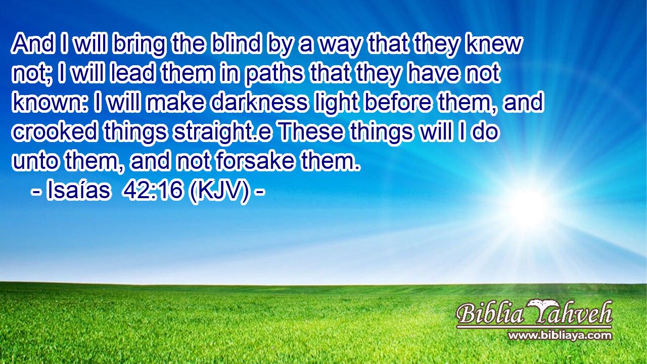 And I will bring the blind by a way that they knew not; I will lead them in paths that they have not known: I will make darkness light before them, and crooked things straight.e These things will I do unto them, and not forsake them.