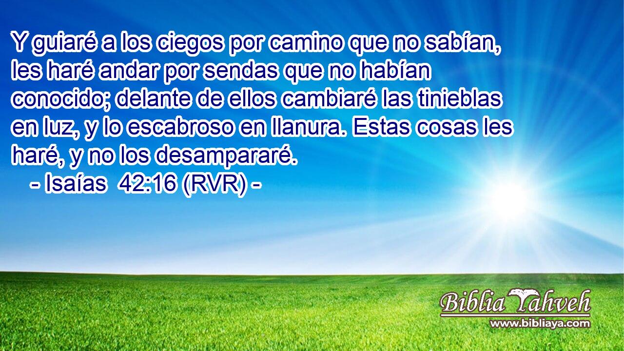 Y guiaré a los ciegos por camino que no sabían, les haré andar por sendas que no habían conocido; delante de ellos cambiaré las tinieblas en luz, y lo escabroso en llanura. Estas cosas les haré, y no los desampararé.