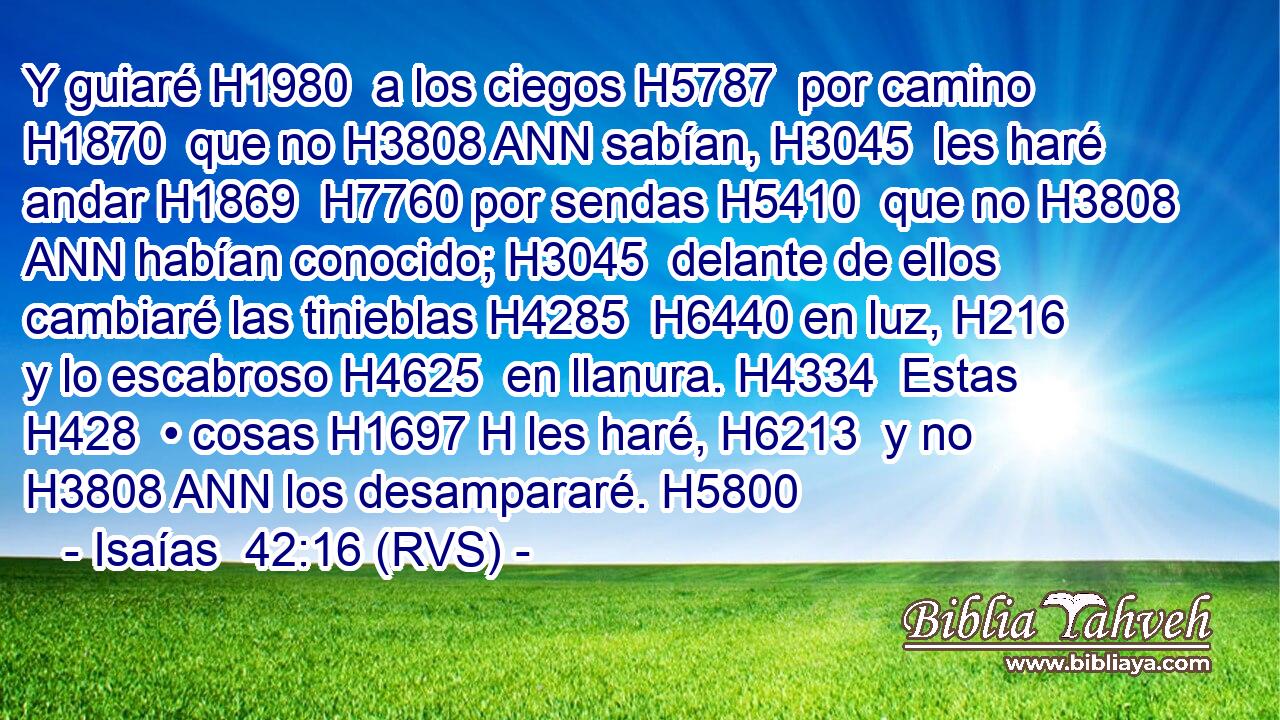 Y guiaré H1980  a los ciegos H5787  por camino H1870  que no H3808 ANN sabían, H3045  les haré andar H1869  H7760 por sendas H5410  que no H3808 ANN habían conocido; H3045  delante de ellos cambiaré las tinieblas H4285  H6440 en luz, H216  y lo escabroso H4625  en llanura. H4334  Estas H428  • cosas H1697 H les haré, H6213  y no H3808 ANN los desampararé. H5800  