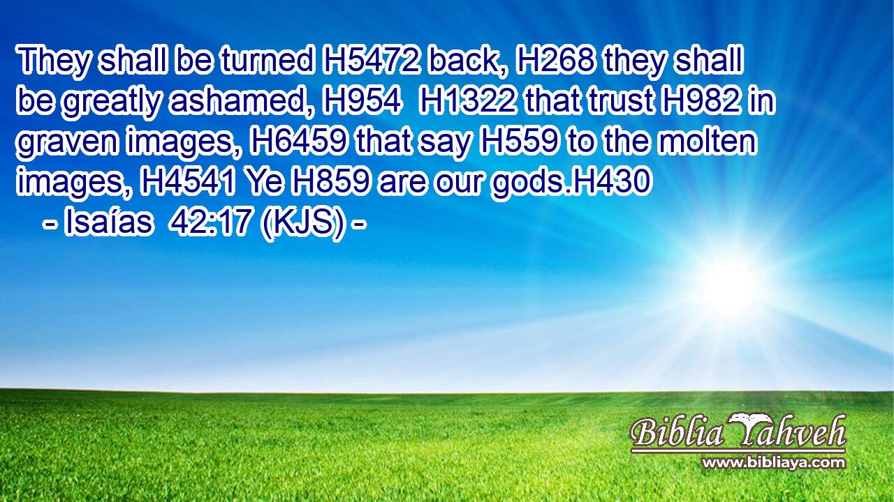 They shall be turned H5472 back, H268 they shall be greatly ashamed, H954  H1322 that trust H982 in graven images, H6459 that say H559 to the molten images, H4541 Ye H859 are our gods.H430