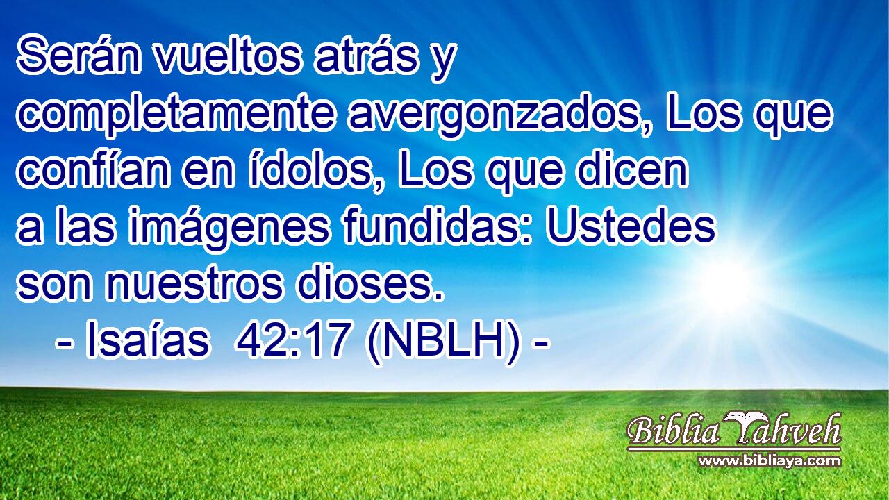  Serán vueltos atrás y completamente avergonzados, Los que confían en ídolos, Los que dicen a las imágenes fundidas: Ustedes son nuestros dioses. 