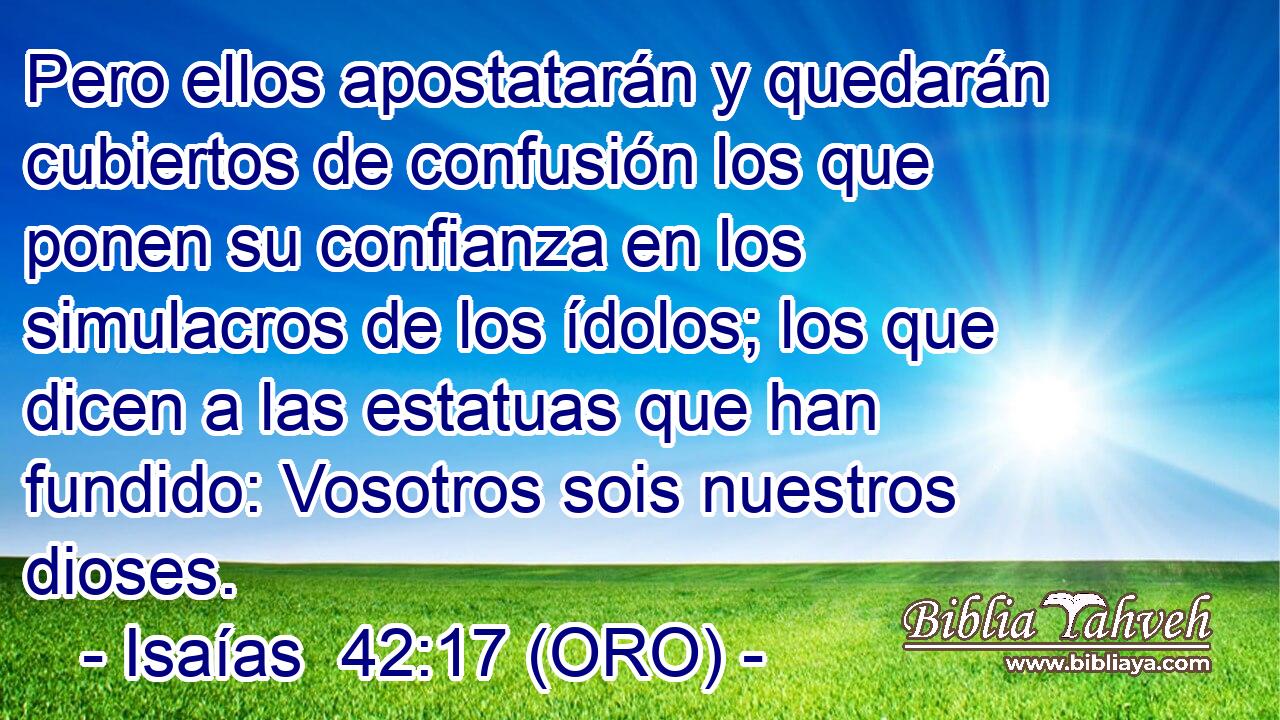  Pero ellos apostatarán y quedarán cubiertos de confusión los que ponen su confianza en los simulacros de los ídolos; los que dicen a las estatuas que han fundido: Vosotros sois nuestros dioses. 