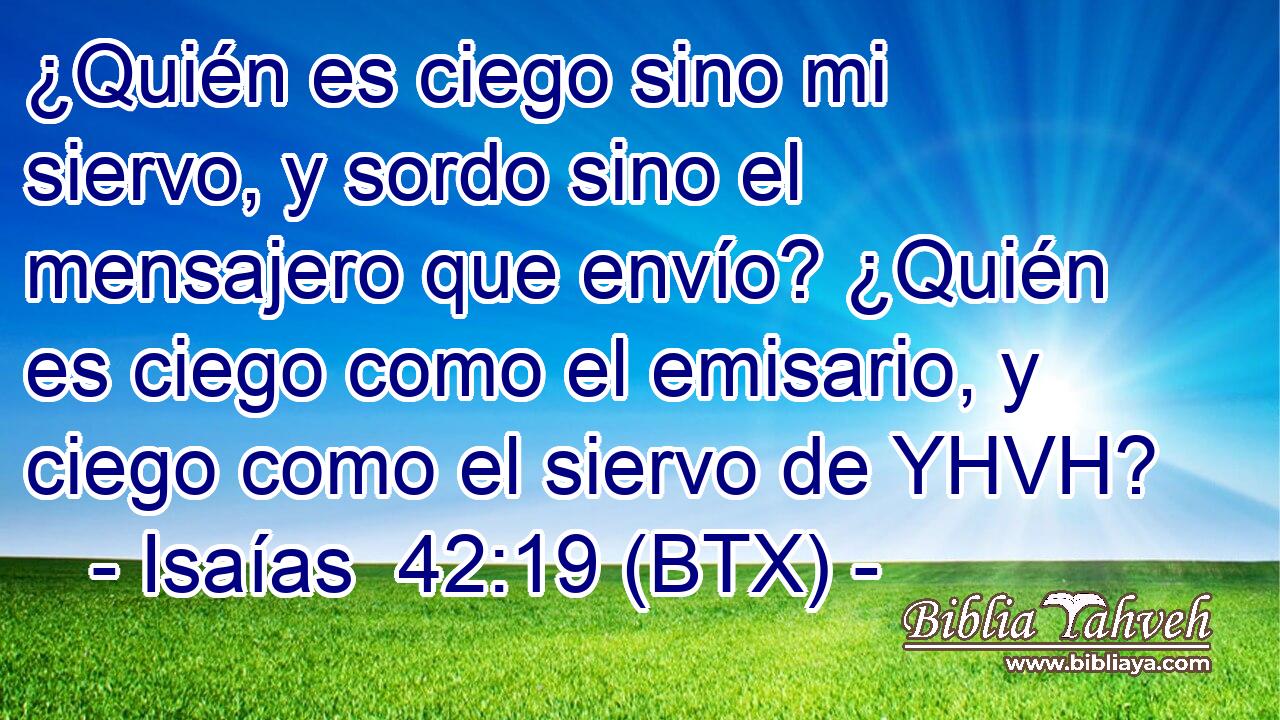 ¿Quién es ciego sino mi siervo, y sordo sino el mensajero que envío? ¿Quién es ciego como el emisario, y ciego como el siervo de YHVH?