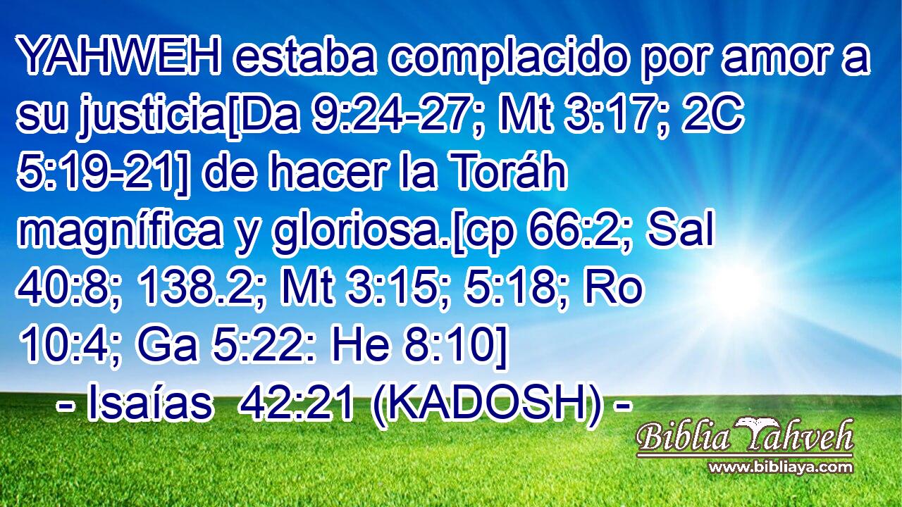 YAHWEH estaba complacido por amor a su justicia[Da 9:24-27; Mt 3:17; 2C 5:19-21] de hacer la Toráh magnífica y gloriosa.[cp 66:2; Sal 40:8; 138.2; Mt 3:15; 5:18; Ro 10:4; Ga 5:22: He 8:10] 