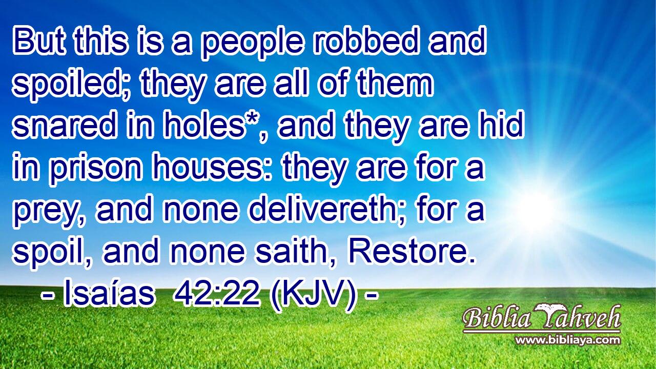 But this is a people robbed and spoiled; they are all of them snared in holes*, and they are hid in prison houses: they are for a prey, and none delivereth; for a spoil, and none saith, Restore.