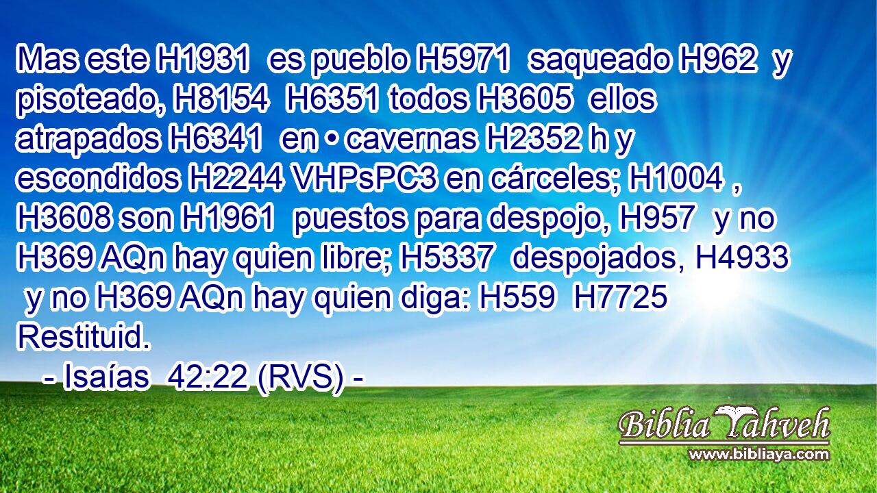 Mas este H1931  es pueblo H5971  saqueado H962  y pisoteado, H8154  H6351 todos H3605  ellos atrapados H6341  en • cavernas H2352 h y escondidos H2244 VHPsPC3 en cárceles; H1004 ,  H3608 son H1961  puestos para despojo, H957  y no H369 AQn hay quien libre; H5337  despojados, H4933  y no H369 AQn hay quien diga: H559  H7725 Restituid. 