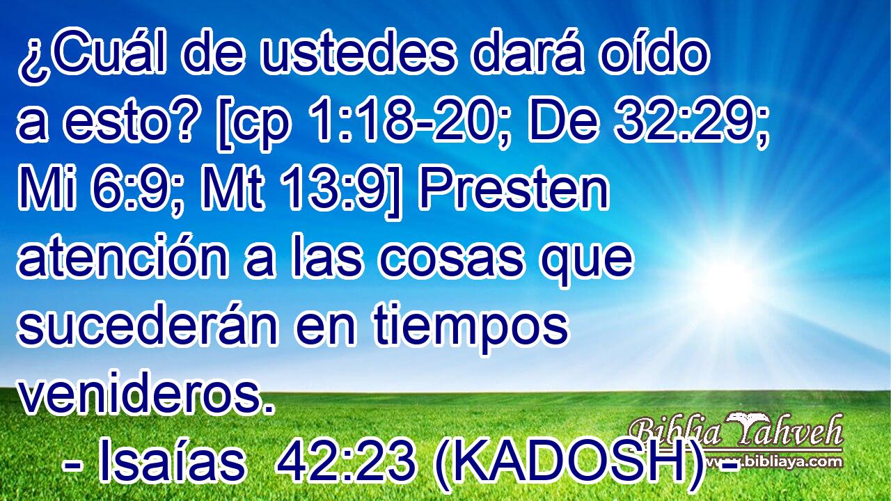  ¿Cuál de ustedes dará oído a esto? [cp 1:18-20; De 32:29; Mi 6:9; Mt 13:9] Presten atención a las cosas que sucederán en tiempos venideros. 