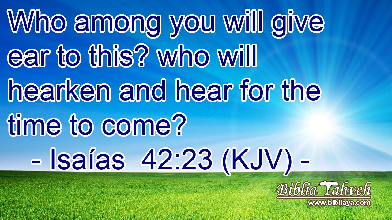 Who among you will give ear to this? who will hearken and hear for the time to come?