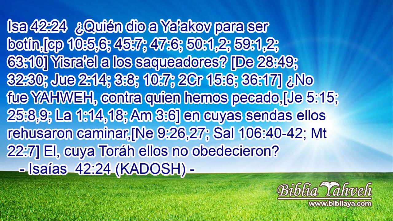  ¿Quién dio a Ya'akov para ser botín,[cp 10:5,6; 45:7; 47:6; 50:1,2; 59:1,2; 63:10] Yisra'el a los saqueadores? [De 28:49; 32:30; Jue 2:14; 3:8; 10:7; 2Cr 15:6; 36:17] ¿No fue YAHWEH, contra quien hemos pecado,[Je 5:15; 25:8,9; La 1:14,18; Am 3:6] en cuyas sendas ellos rehusaron caminar,[Ne 9:26,27; Sal 106:40-42; Mt 22:7] El, cuya Toráh ellos no obedecieron? 