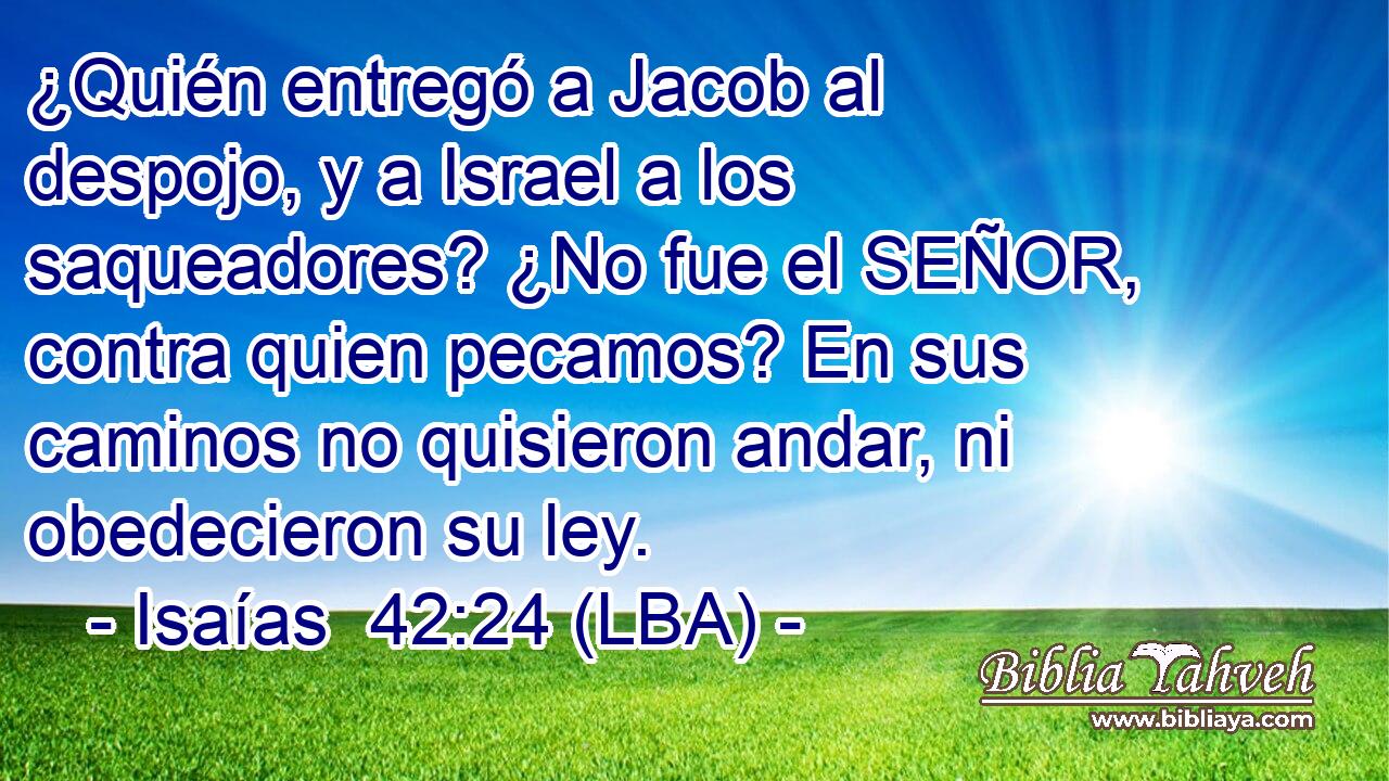 ¿Quién entregó a Jacob al despojo, y a Israel a los saqueadores? ¿No fue el SEÑOR, contra quien pecamos? En sus caminos no quisieron andar, ni obedecieron su ley.