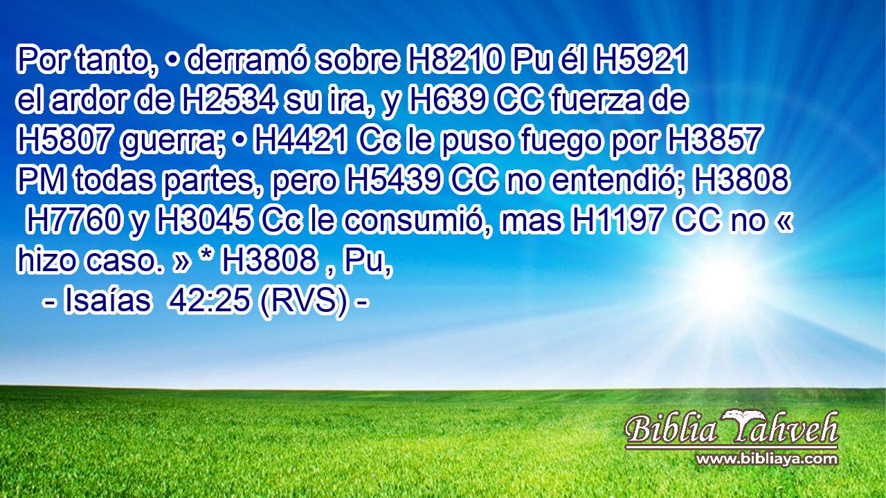 Por tanto, • derramó sobre H8210 Pu él H5921  el ardor de H2534 su ira, y H639 CC fuerza de H5807 guerra; • H4421 Cc le puso fuego por H3857 PM todas partes, pero H5439 CC no entendió; H3808  H7760 y H3045 Cc le consumió, mas H1197 CC no « hizo caso. » * H3808 , Pu,  