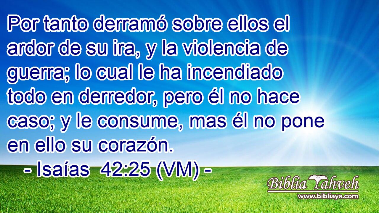  Por tanto derramó sobre ellos el ardor de su ira, y la violencia de guerra; lo cual le ha incendiado todo en derredor, pero él no hace caso; y le consume, mas él no pone en ello su corazón. 
