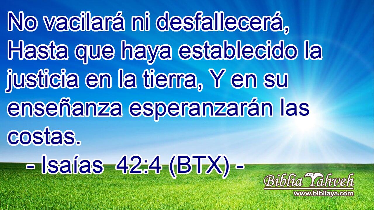 No vacilará ni desfallecerá, Hasta que haya establecido la justicia en la tierra, Y en su enseñanza esperanzarán las costas.