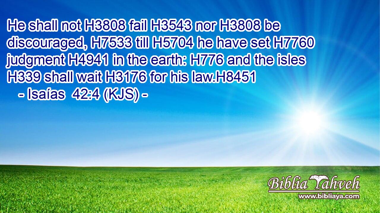 He shall not H3808 fail H3543 nor H3808 be discouraged, H7533 till H5704 he have set H7760 judgment H4941 in the earth: H776 and the isles H339 shall wait H3176 for his law.H8451