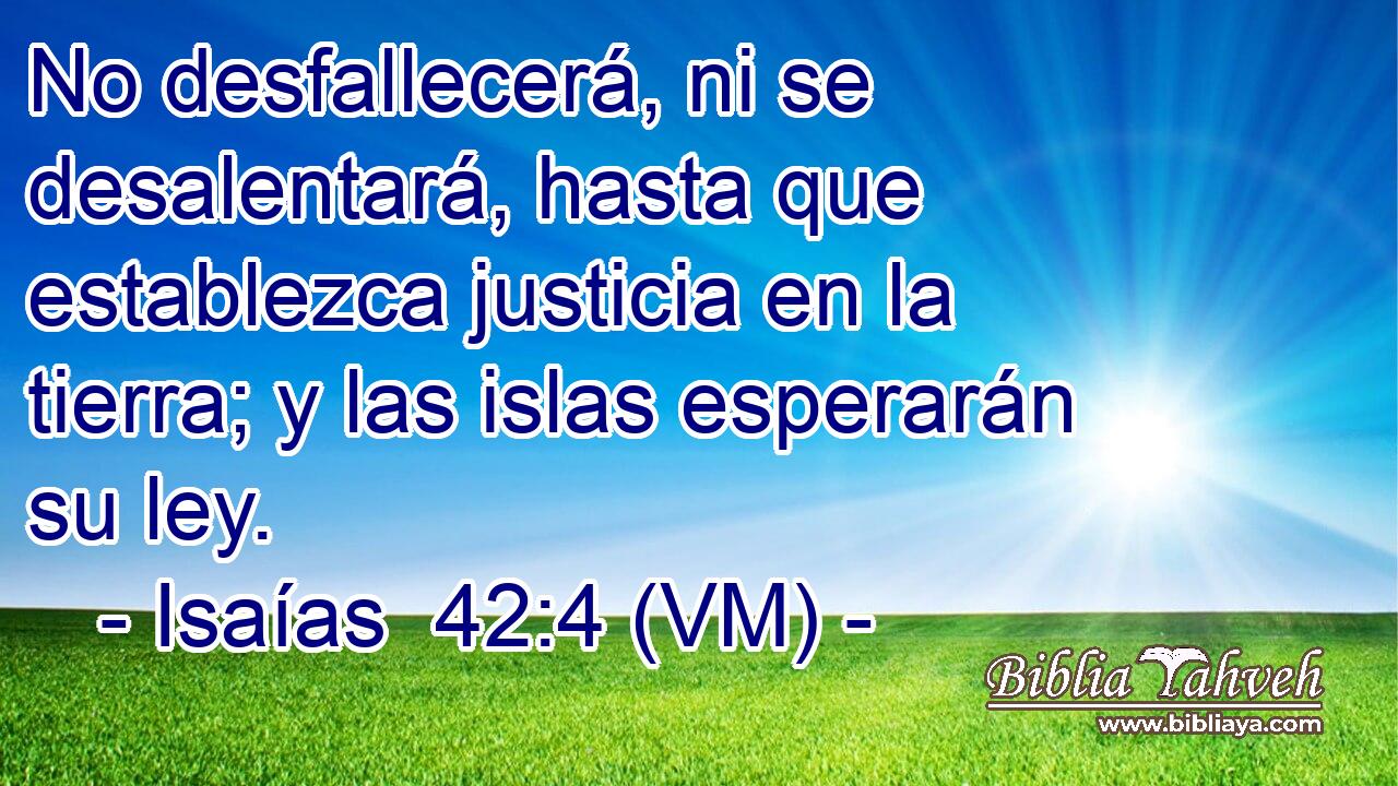  No desfallecerá, ni se desalentará, hasta que establezca justicia en la tierra; y las islas esperarán su ley. 