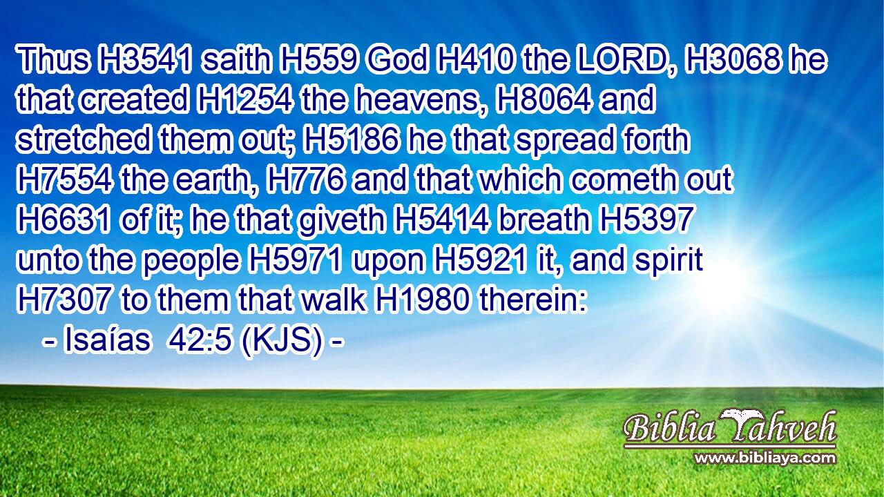 Thus H3541 saith H559 God H410 the LORD, H3068 he that created H1254 the heavens, H8064 and stretched them out; H5186 he that spread forth H7554 the earth, H776 and that which cometh out H6631 of it; he that giveth H5414 breath H5397 unto the people H5971 upon H5921 it, and spirit H7307 to them that walk H1980 therein: