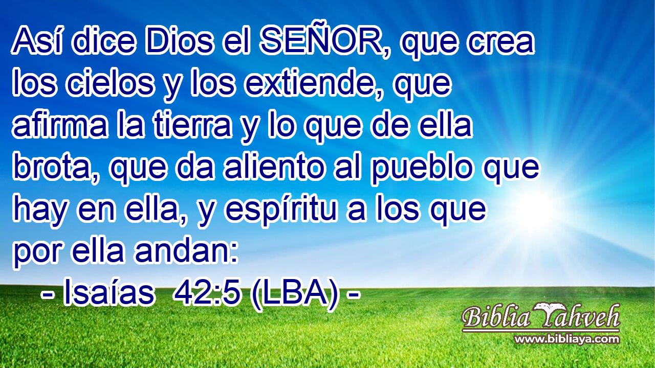 Así dice Dios el SEÑOR, que crea los cielos y los extiende, que afirma la tierra y lo que de ella brota, que da aliento al pueblo que hay en ella, y espíritu a los que por ella andan: