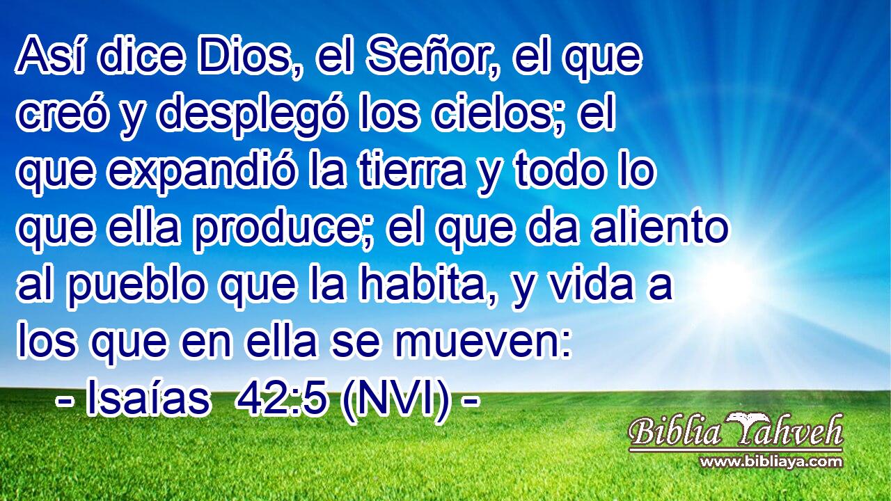  Así dice Dios, el Señor, el que creó y desplegó los cielos; el que expandió la tierra y todo lo que ella produce; el que da aliento al pueblo que la habita, y vida a los que en ella se mueven: 