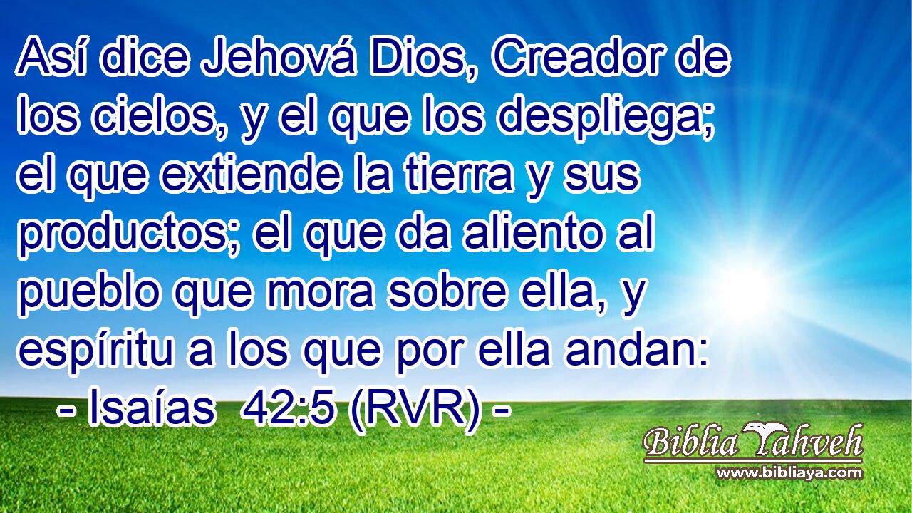 Así dice Jehová Dios, Creador de los cielos, y el que los despliega; el que extiende la tierra y sus productos; el que da aliento al pueblo que mora sobre ella, y espíritu a los que por ella andan: