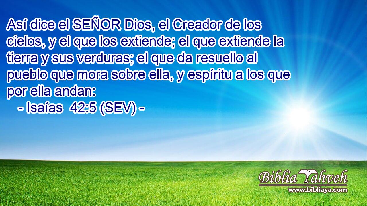 Así dice el SEÑOR Dios, el Creador de los cielos, y el que los extiende; el que extiende la tierra y sus verduras; el que da resuello al pueblo que mora sobre ella, y espíritu a los que por ella andan: