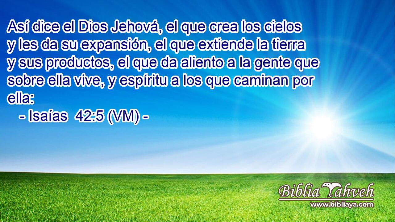  Así dice el Dios Jehová, el que crea los cielos y les da su expansión, el que extiende la tierra y sus productos, el que da aliento a la gente que sobre ella vive, y espíritu a los que caminan por ella: 