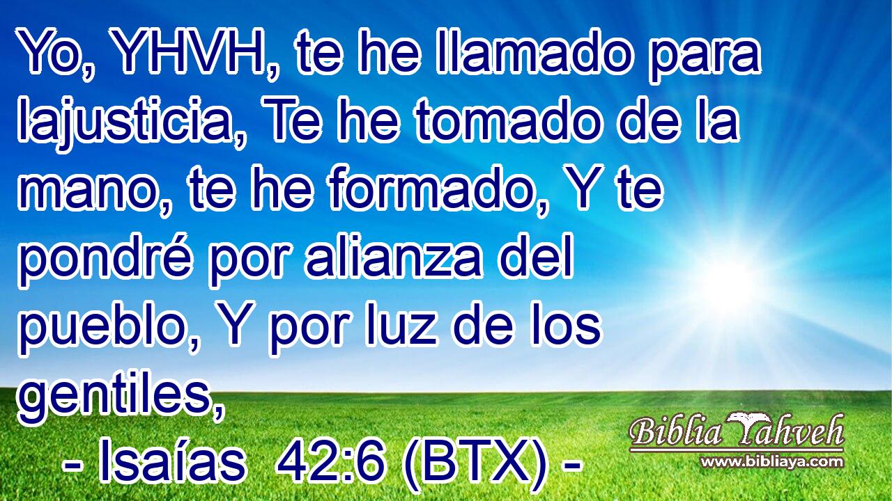 Yo, YHVH, te he llamado para lajusticia, Te he tomado de la mano, te he formado, Y te pondré por alianza del pueblo, Y por luz de los gentiles,