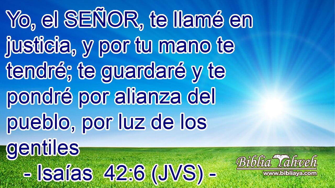 Yo, el SEÑOR, te llamé en justicia, y por tu mano te tendré; te guardaré y te pondré por alianza del pueblo, por luz de los gentiles