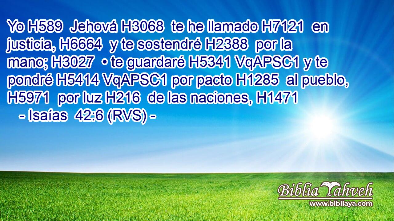 Yo H589  Jehová H3068  te he llamado H7121  en justicia, H6664  y te sostendré H2388  por la mano; H3027  • te guardaré H5341 VqAPSC1 y te pondré H5414 VqAPSC1 por pacto H1285  al pueblo, H5971  por luz H216  de las naciones, H1471  