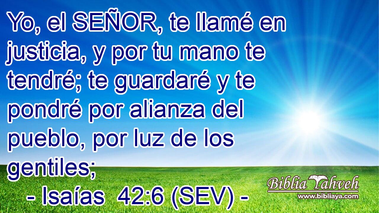 Yo, el SEÑOR, te llamé en justicia, y por tu mano te tendré; te guardaré y te pondré por alianza del pueblo, por luz de los gentiles;