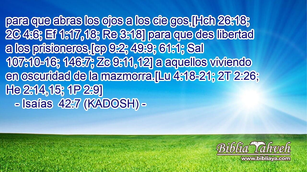  para que abras los ojos a los cie gos,[Hch 26:18; 2C 4:6; Ef 1:17,18; Re 3:18] para que des libertad a los prisioneros,[cp 9:2; 49:9; 61:1; Sal 107:10-16; 146:7; Zc 9:11,12] a aquellos viviendo en oscuridad de la mazmorra.[Lu 4:18-21; 2T 2:26; He 2:14,15; 1P 2:9] 