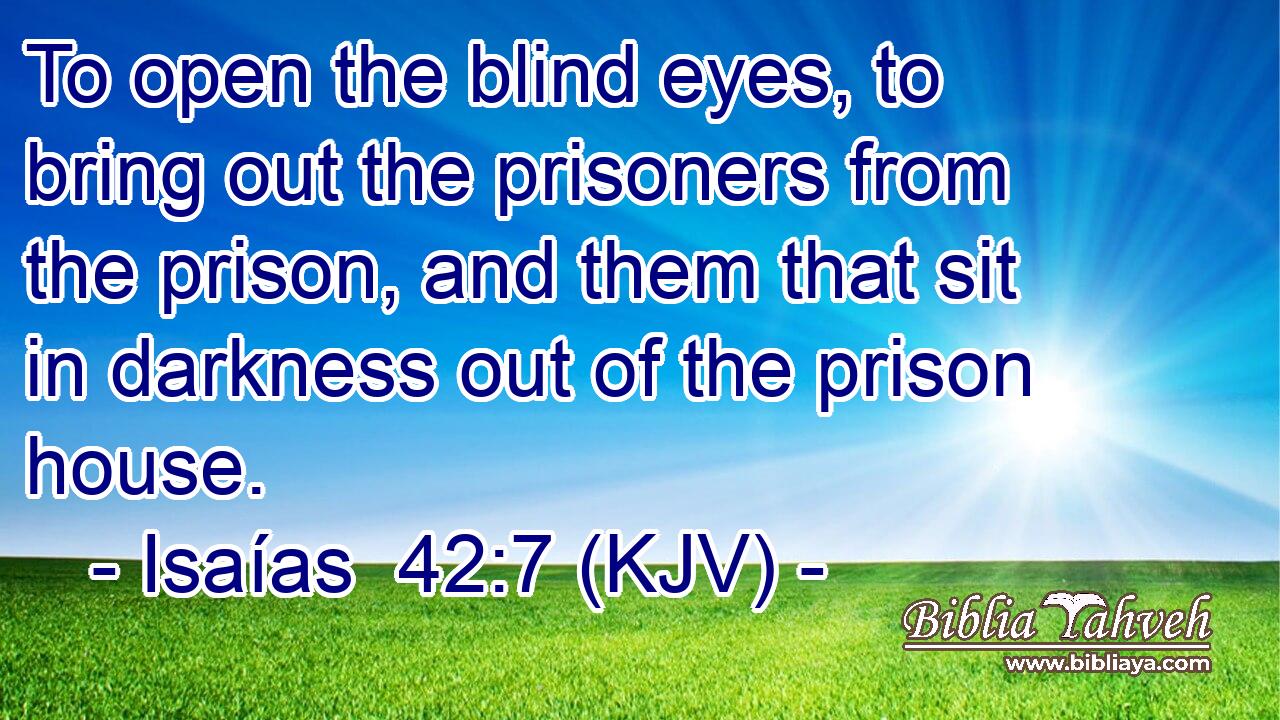 To open the blind eyes, to bring out the prisoners from the prison, and them that sit in darkness out of the prison house.