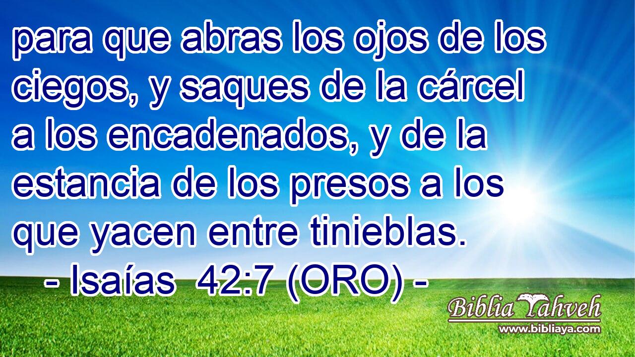  para que abras los ojos de los ciegos, y saques de la cárcel a los encadenados, y de la estancia de los presos a los que yacen entre tinieblas. 