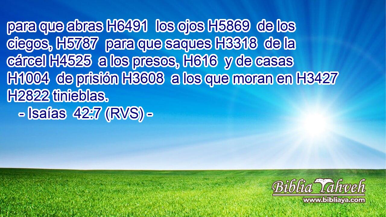 para que abras H6491  los ojos H5869  de los ciegos, H5787  para que saques H3318  de la cárcel H4525  a los presos, H616  y de casas H1004  de prisión H3608  a los que moran en H3427 H2822 tinieblas. 