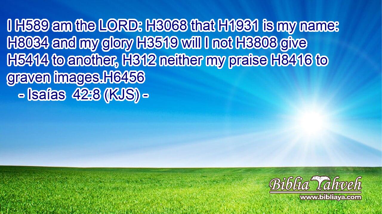 I H589 am the LORD: H3068 that H1931 is my name: H8034 and my glory H3519 will I not H3808 give H5414 to another, H312 neither my praise H8416 to graven images.H6456