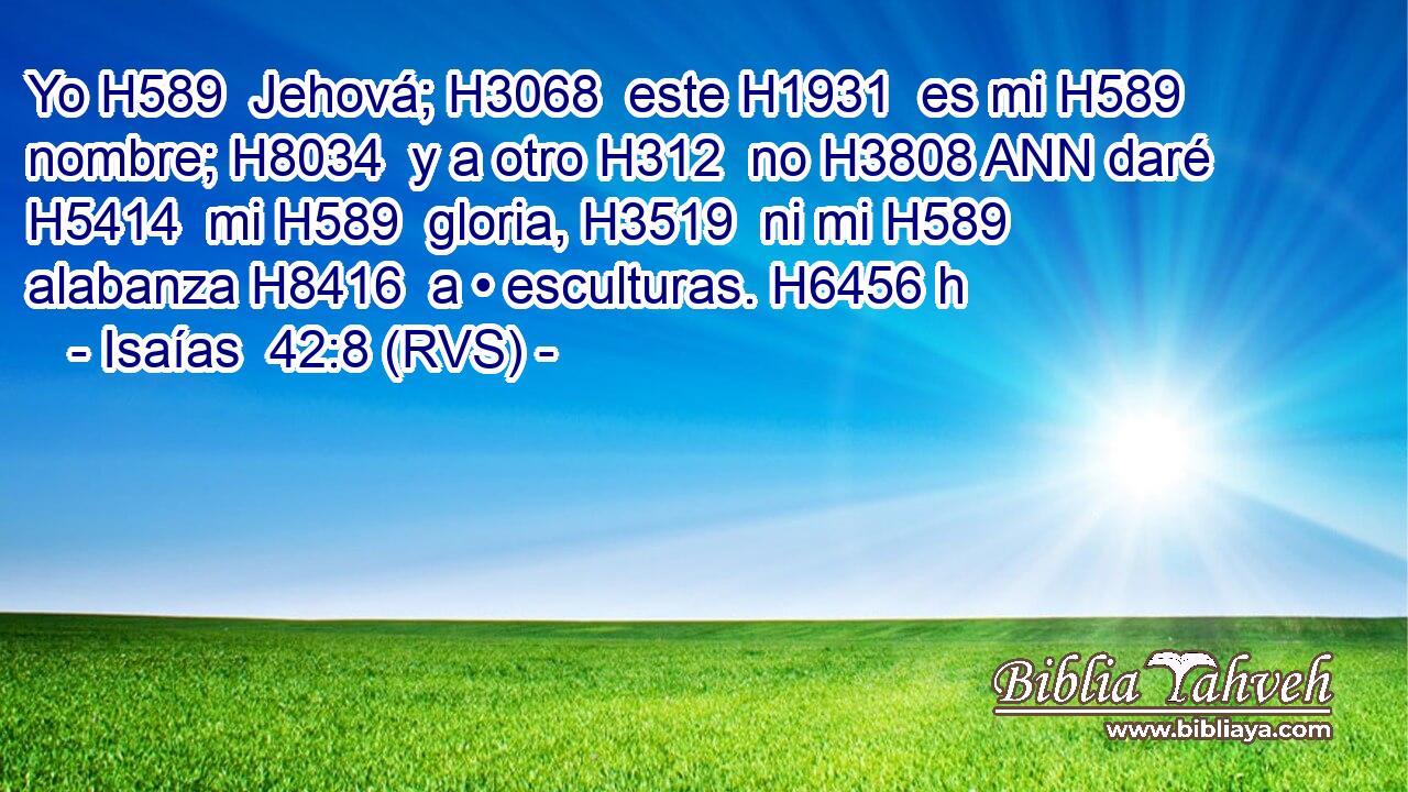 Yo H589  Jehová; H3068  este H1931  es mi H589  nombre; H8034  y a otro H312  no H3808 ANN daré H5414  mi H589  gloria, H3519  ni mi H589  alabanza H8416  a • esculturas. H6456 h 
