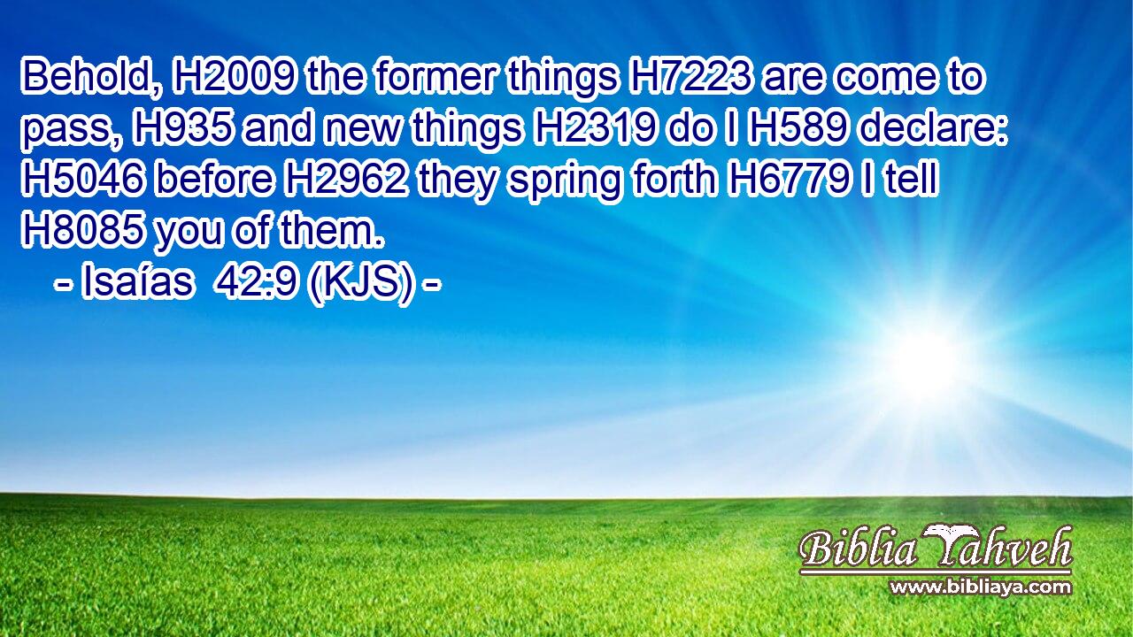 Behold, H2009 the former things H7223 are come to pass, H935 and new things H2319 do I H589 declare: H5046 before H2962 they spring forth H6779 I tell H8085 you of them.