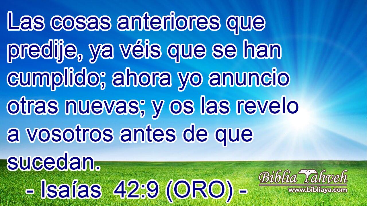  Las cosas anteriores que predije, ya véis que se han cumplido; ahora yo anuncio otras nuevas; y os las revelo a vosotros antes de que sucedan. 