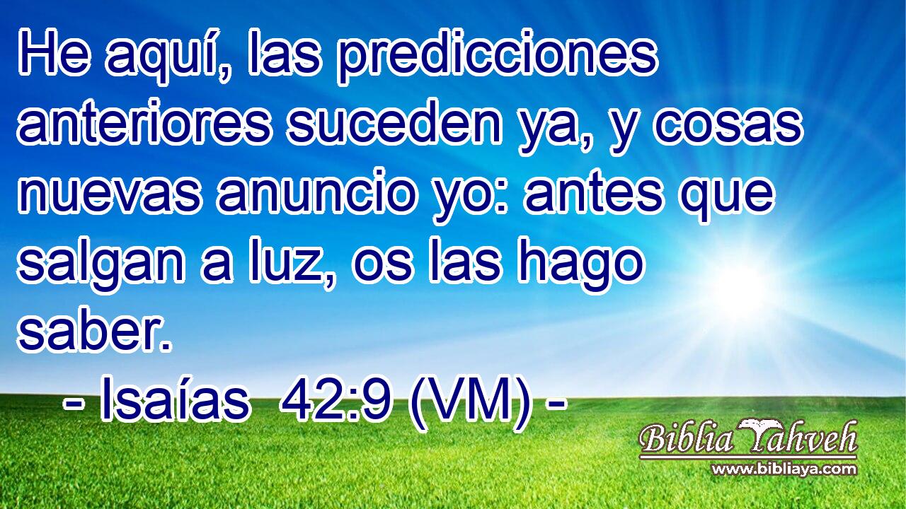  He aquí, las predicciones anteriores suceden ya, y cosas nuevas anuncio yo: antes que salgan a luz, os las hago saber. 