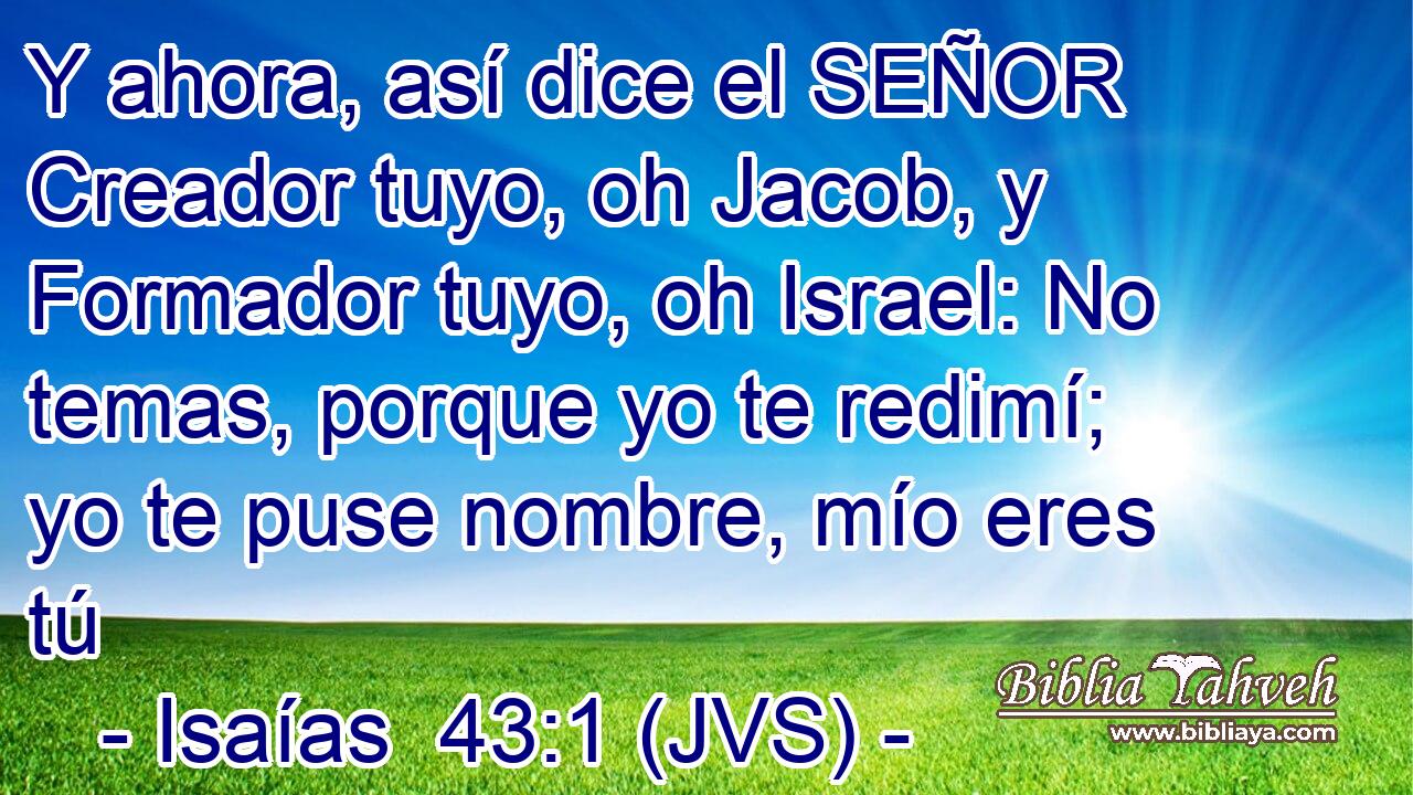 Y ahora, así dice el SEÑOR Creador tuyo, oh Jacob, y Formador tuyo, oh Israel: No temas, porque yo te redimí; yo te puse nombre, mío eres tú