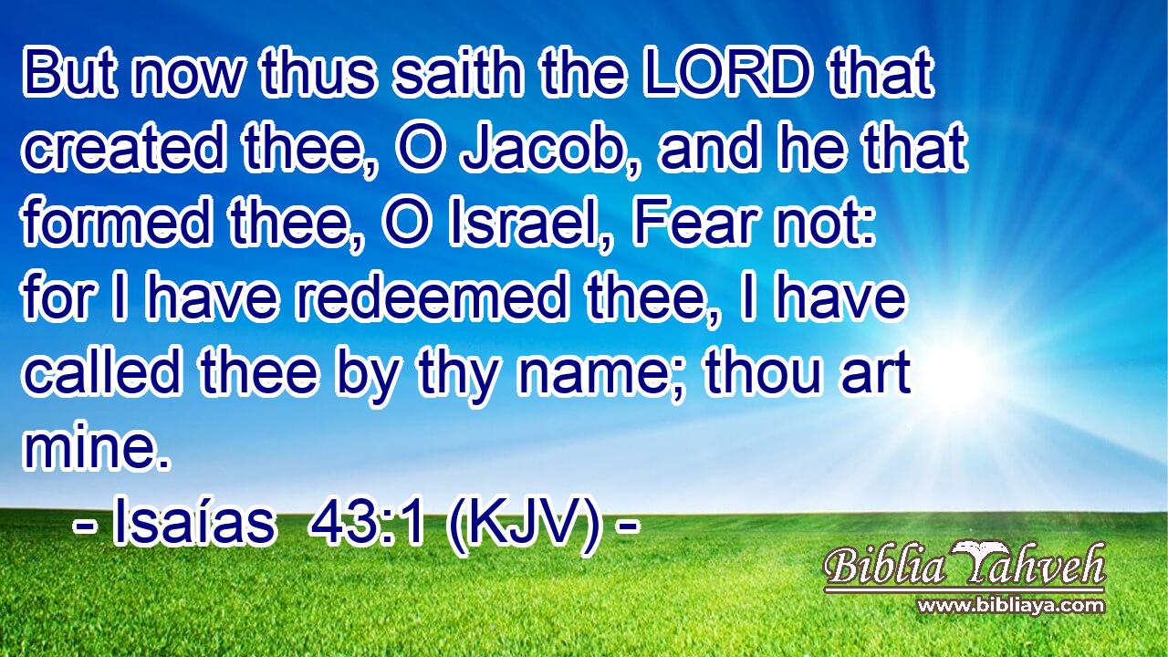 But now thus saith the LORD that created thee, O Jacob, and he that formed thee, O Israel, Fear not: for I have redeemed thee, I have called thee by thy name; thou art mine.