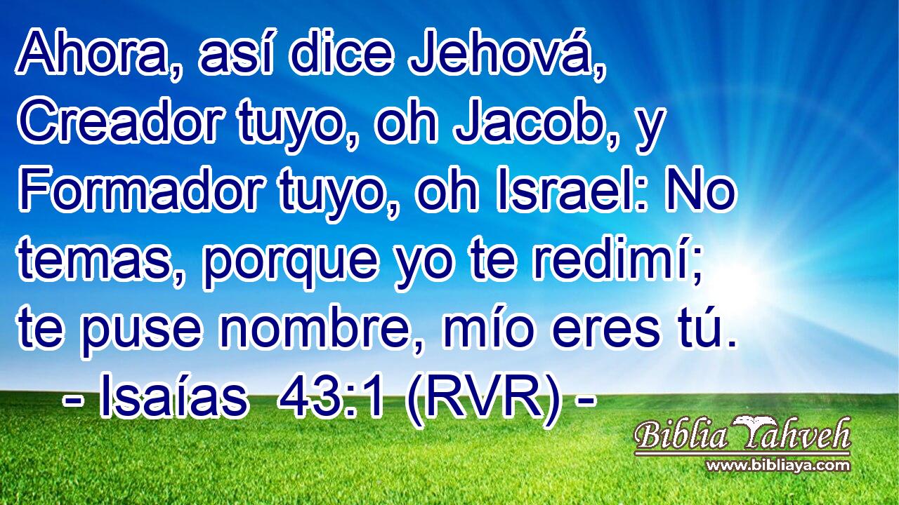 Ahora, así dice Jehová, Creador tuyo, oh Jacob, y Formador tuyo, oh Israel: No temas, porque yo te redimí; te puse nombre, mío eres tú.