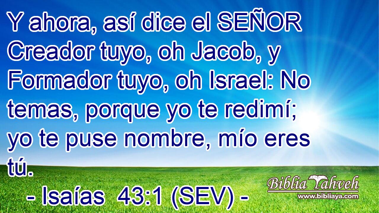 Y ahora, así dice el SEÑOR Creador tuyo, oh Jacob, y Formador tuyo, oh Israel: No temas, porque yo te redimí; yo te puse nombre, mío eres tú.