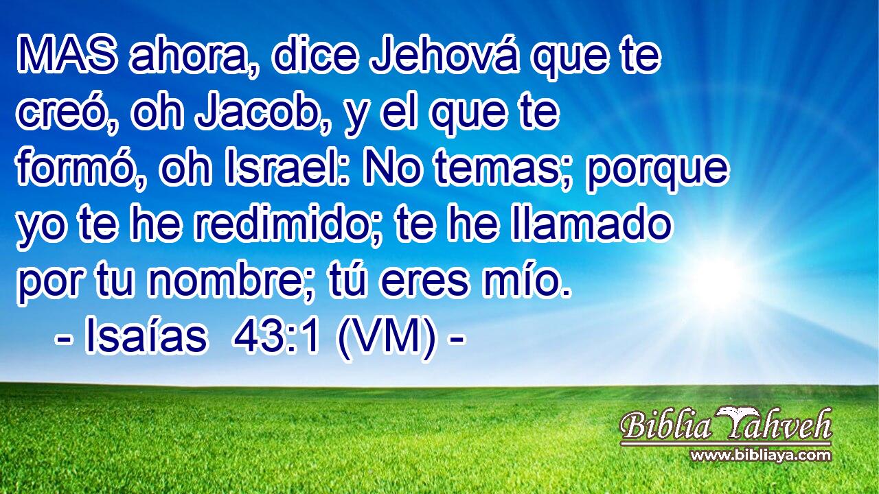  MAS ahora, dice Jehová que te creó, oh Jacob, y el que te formó, oh Israel: No temas; porque yo te he redimido; te he llamado por tu nombre; tú eres mío. 