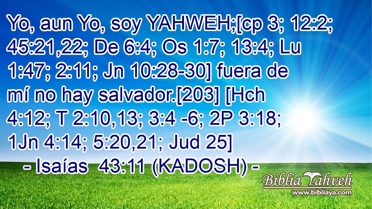  Yo, aun Yo, soy YAHWEH;[cp 3; 12:2; 45:21,22; De 6:4; Os 1:7; 13:4; Lu 1:47; 2:11; Jn 10:28-30] fuera de mí no hay salvador.[203] [Hch 4:12; T 2:10,13; 3:4 -6; 2P 3:18; 1Jn 4:14; 5:20,21; Jud 25] 