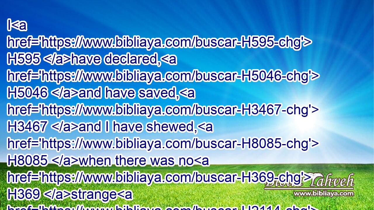 I H595 have declared, H5046 and have saved, H3467 and I have shewed, H8085 when there was no H369 strange H2114 god among you: therefore ye H859 are my witnesses, H5707 saith H5002 the LORD, H3068 that I H589 am God.H410