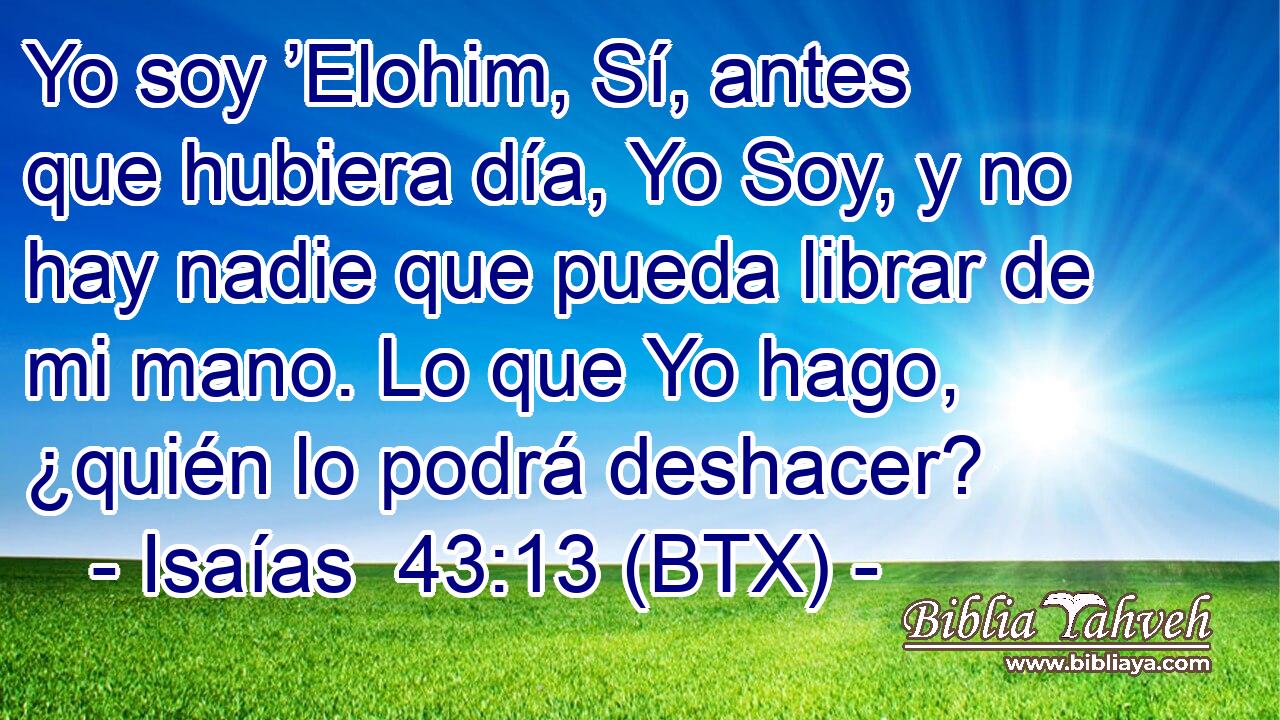 Yo soy ’Elohim, Sí, antes que hubiera día, Yo Soy, y no hay nadie que pueda librar de mi mano. Lo que Yo hago, ¿quién lo podrá deshacer?