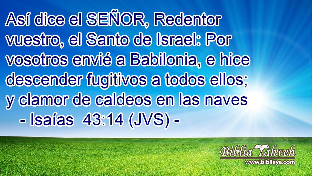 Así dice el SEÑOR, Redentor vuestro, el Santo de Israel: Por vosotros envié a Babilonia, e hice descender fugitivos a todos ellos; y clamor de caldeos en las naves