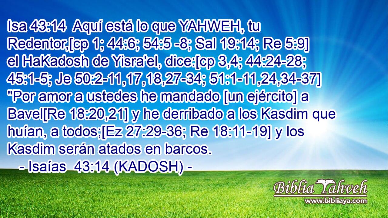  Aquí está lo que YAHWEH, tu Redentor,[cp 1; 44:6; 54:5 -8; Sal 19:14; Re 5:9] el HaKadosh de Yisra'el, dice:[cp 3,4; 44:24-28; 45:1-5; Je 50:2-11,17,18,27-34; 51:1-11,24,34-37] 