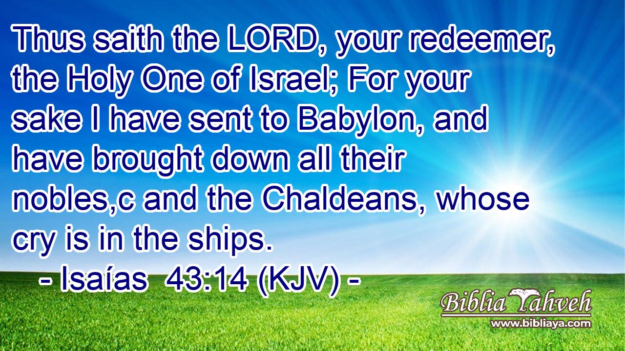 Thus saith the LORD, your redeemer, the Holy One of Israel; For your sake I have sent to Babylon, and have brought down all their nobles,c and the Chaldeans, whose cry is in the ships.