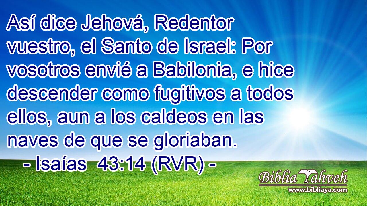 Así dice Jehová, Redentor vuestro, el Santo de Israel: Por vosotros envié a Babilonia, e hice descender como fugitivos a todos ellos, aun a los caldeos en las naves de que se gloriaban.